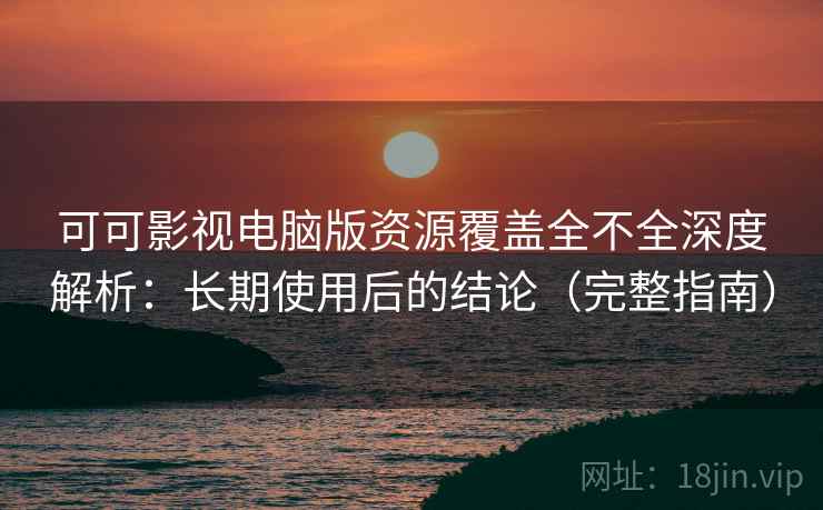 可可影视电脑版资源覆盖全不全深度解析：长期使用后的结论（完整指南）
