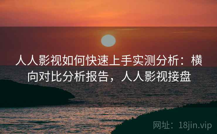 人人影视如何快速上手实测分析：横向对比分析报告，人人影视接盘