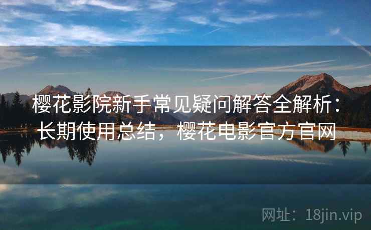 樱花影院新手常见疑问解答全解析:长期使用总结,樱花电影官方官网