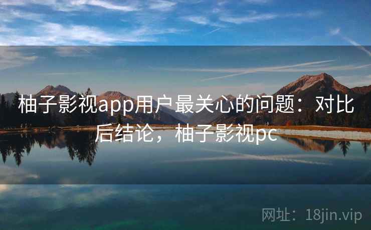 柚子影视app用户最关心的问题:对比后结论,柚子影视pc