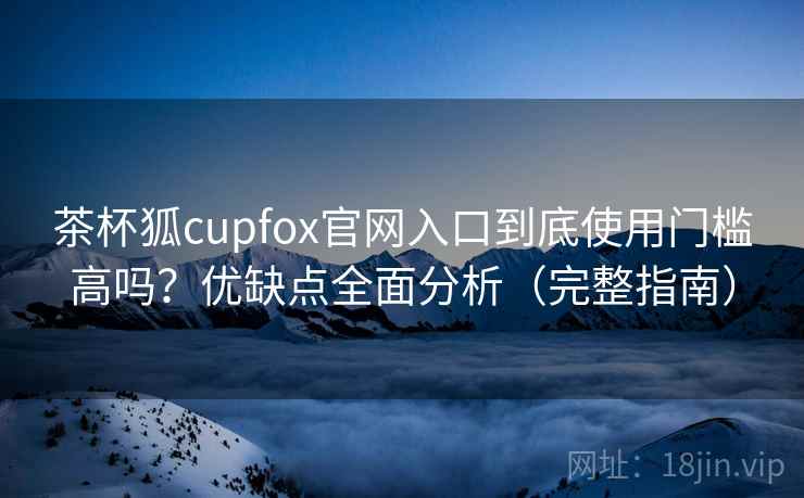 茶杯狐cupfox官网入口到底使用门槛高吗？优缺点全面分析（完整指南）