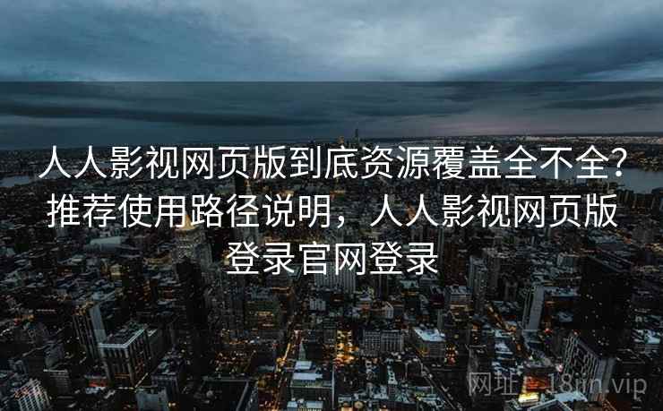 人人影视网页版到底资源覆盖全不全？推荐使用路径说明，人人影视网页版登录官网登录