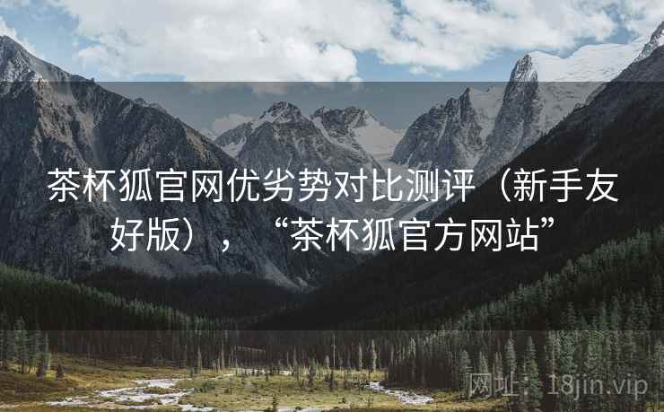 茶杯狐官网优劣势对比测评（新手友好版），“茶杯狐官方网站”