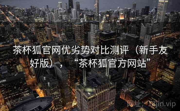 茶杯狐官网优劣势对比测评(新手友好版),“茶杯狐官方网站” 茶杯狐官网优劣势对比测评(新手友好版),“茶杯狐官方网站”