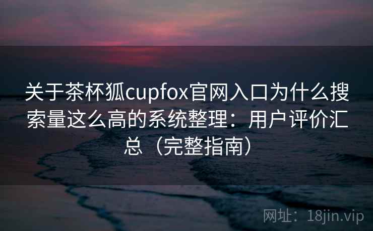 关于茶杯狐cupfox官网入口为什么搜索量这么高的系统整理:用户评价汇总(完整指南) 关于茶杯狐cupfox官网入口为什么搜索量这么高的系统整理:用户评价汇总(完整指南)
