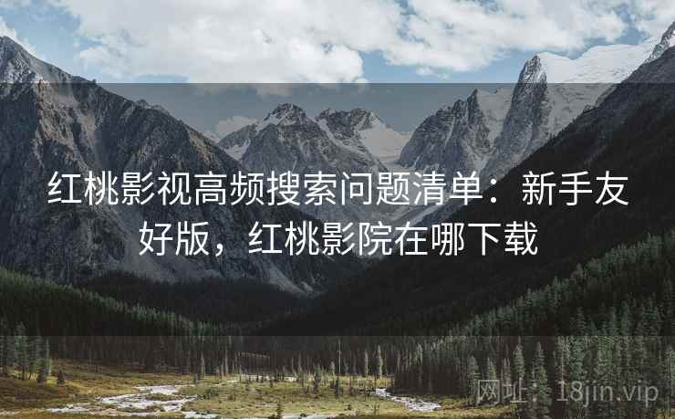 红桃影视高频搜索问题清单:新手友好版,红桃影院在哪下载