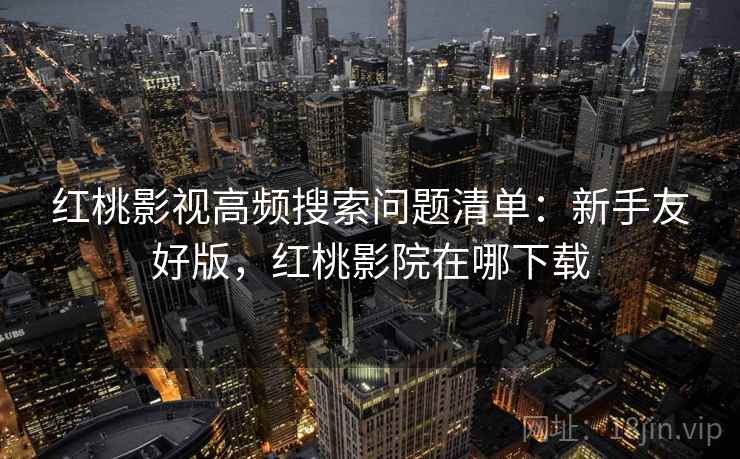 红桃影视高频搜索问题清单:新手友好版,红桃影院在哪下载 红桃影视高频搜索问题清单:新手友好版,红桃影院在哪下载