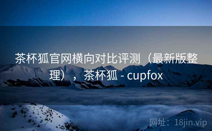 茶杯狐官网横向对比评测（最新版整理），茶杯狐 - cupfox