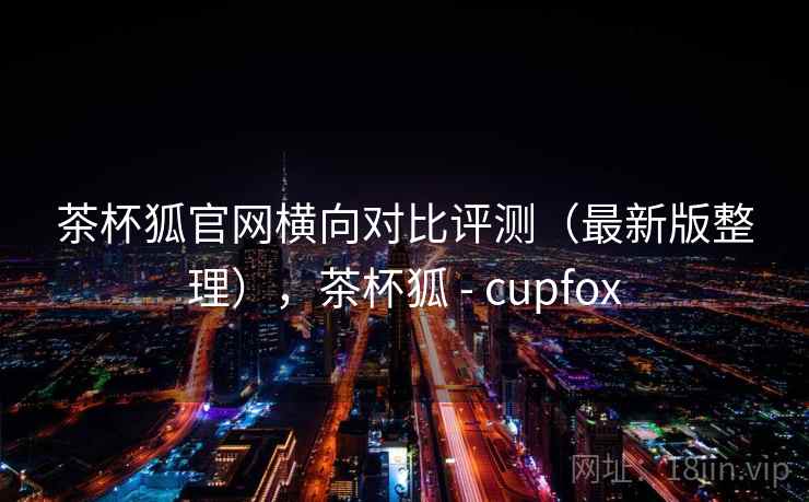 茶杯狐官网横向对比评测(最新版整理),茶杯狐 - cupfox 茶杯狐官网横向对比评测(最新版整理),茶杯狐 - cupfox