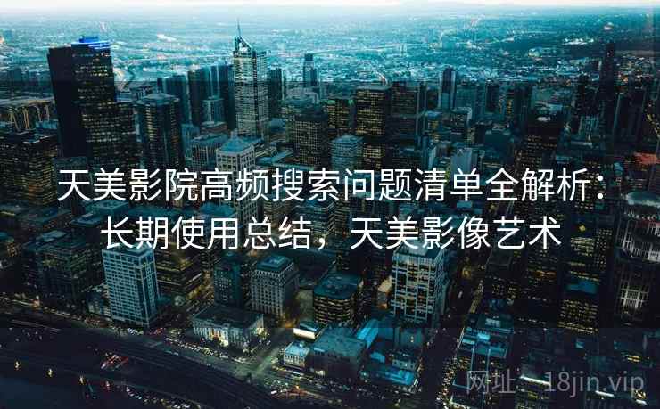 天美影院高频搜索问题清单全解析：长期使用总结，天美影像艺术