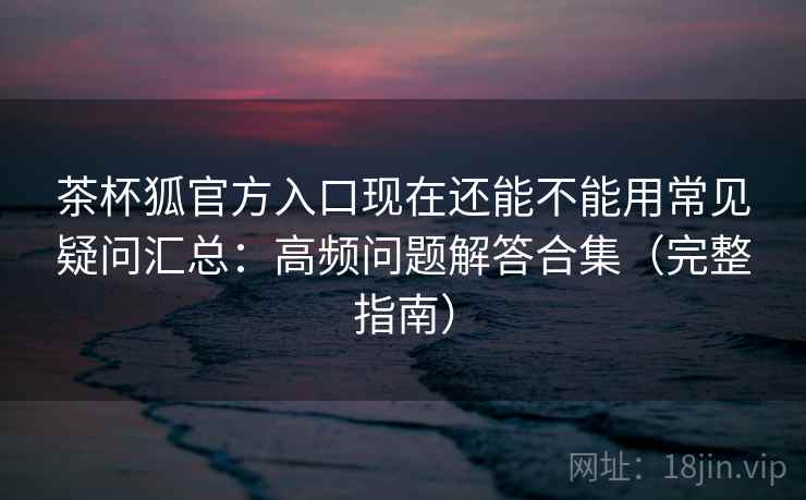茶杯狐官方入口现在还能不能用常见疑问汇总：高频问题解答合集（完整指南）