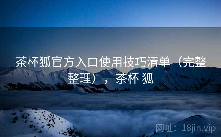 茶杯狐官方入口使用技巧清单（完整整理），茶杯 狐