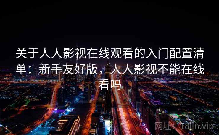 关于人人影视在线观看的入门配置清单:新手友好版,人人影视不能在线看吗 关于人人影视在线观看的入门配置清单:新手友好版,人人影视不能在线看吗