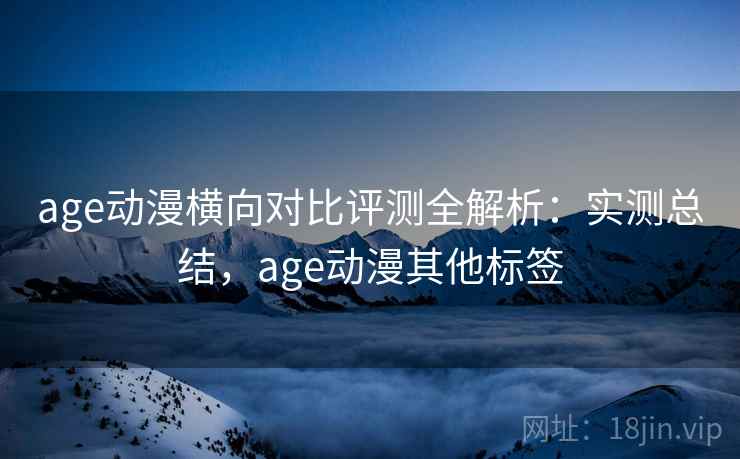 age动漫横向对比评测全解析：实测总结，age动漫其他标签