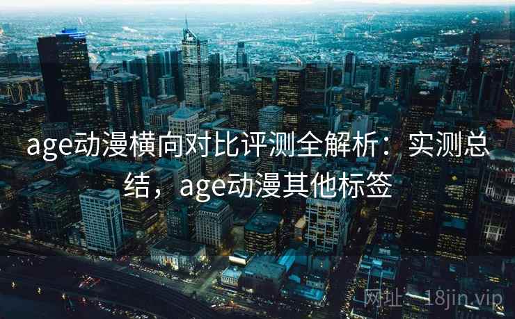 age动漫横向对比评测全解析：实测总结，age动漫其他标签