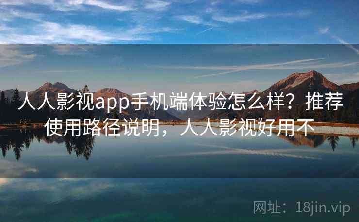 人人影视app手机端体验怎么样?推荐使用路径说明,人人影视好用不