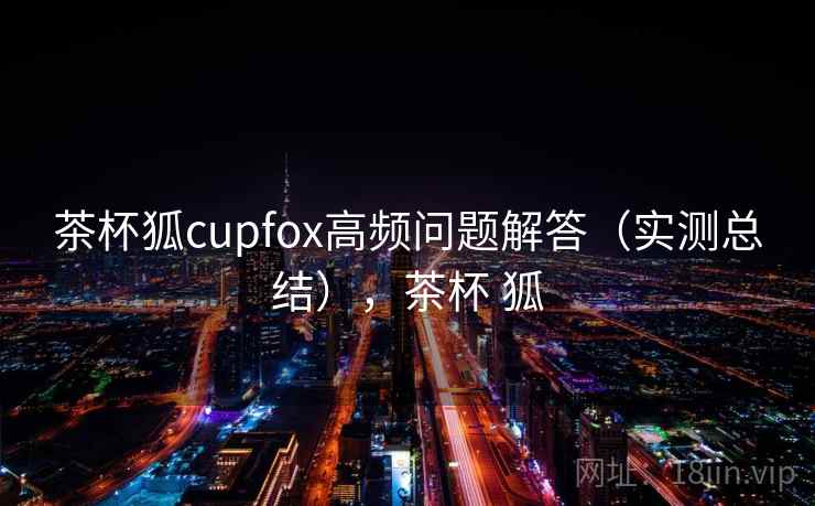 茶杯狐cupfox高频问题解答（实测总结），茶杯 狐