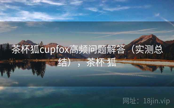 茶杯狐cupfox高频问题解答（实测总结），茶杯 狐