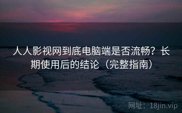 人人影视网到底电脑端是否流畅?长期使用后的结论(完整指南)