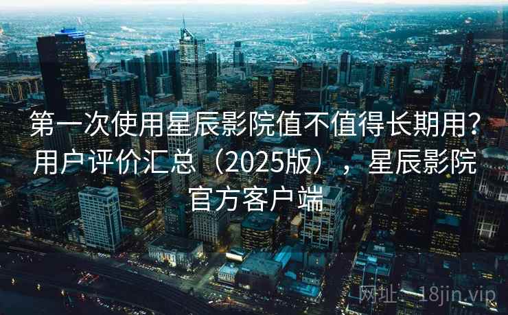 第一次使用星辰影院值不值得长期用?用户评价汇总(2025版),星辰影院官方客户端