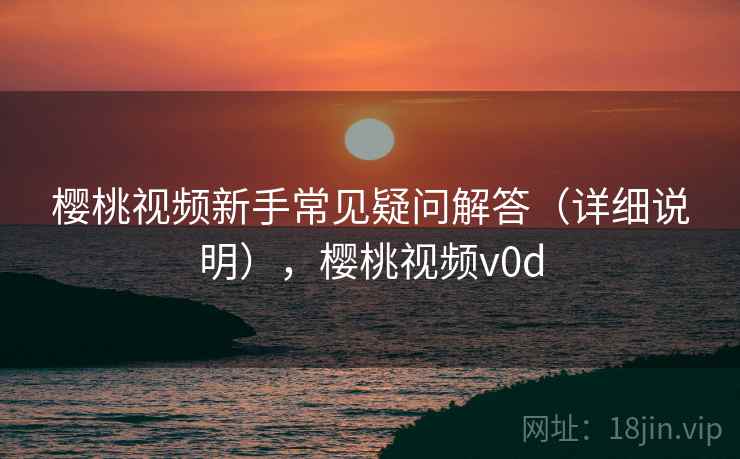 樱桃视频新手常见疑问解答(详细说明),樱桃视频v0d