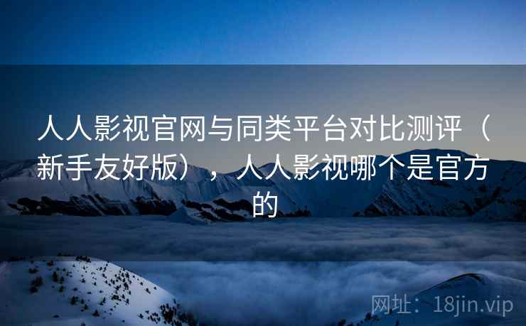 人人影视官网与同类平台对比测评(新手友好版),人人影视哪个是官方的