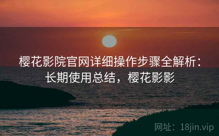 樱花影院官网详细操作步骤全解析：长期使用总结，樱花影影
