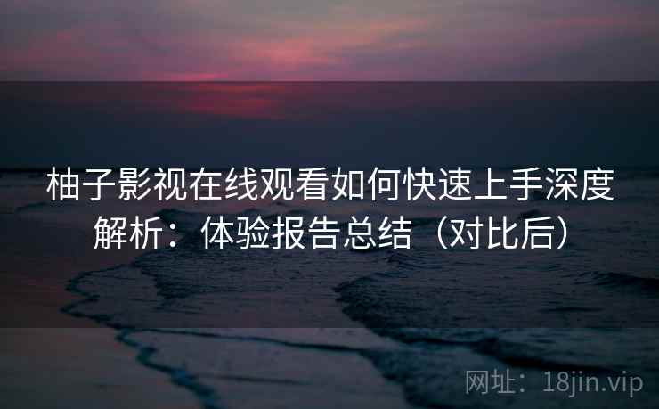 柚子影视在线观看如何快速上手深度解析:体验报告总结(对比后)