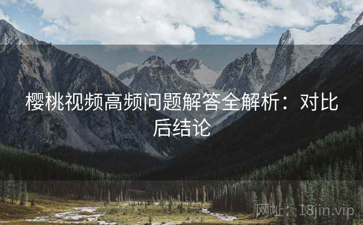 樱桃视频高频问题解答全解析:对比后结论