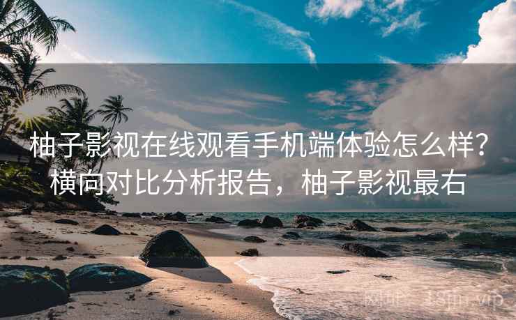 柚子影视在线观看手机端体验怎么样?横向对比分析报告,柚子影视最右