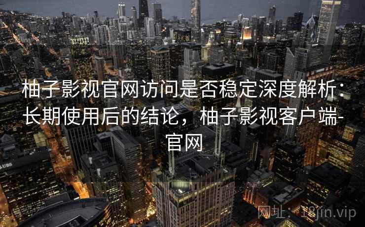 柚子影视官网访问是否稳定深度解析：长期使用后的结论，柚子影视客户端-官网