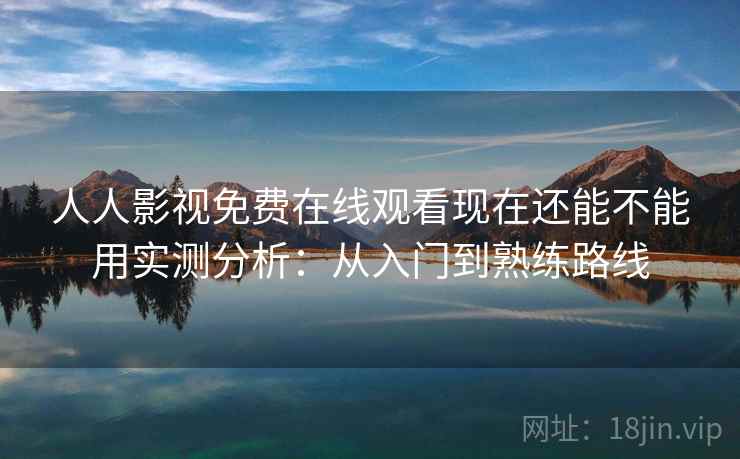 人人影视免费在线观看现在还能不能用实测分析：从入门到熟练路线