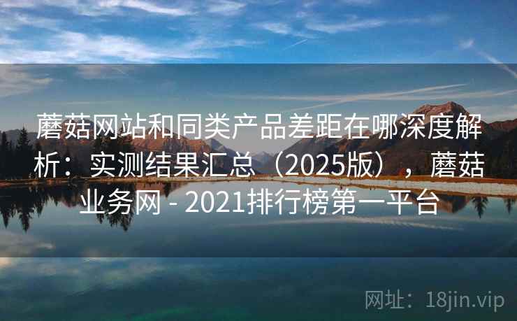 蘑菇网站和同类产品差距在哪深度解析:实测结果汇总(2025版),蘑菇业务网 - 2021排行榜第一平台 蘑菇网站和同类产品差距在哪深度解析:实测结果汇总(2025版),蘑菇业务网 - 2021排行榜第一平台
