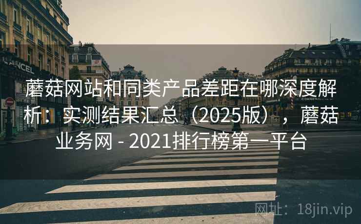 蘑菇网站和同类产品差距在哪深度解析:实测结果汇总(2025版),蘑菇业务网 - 2021排行榜第一平台 蘑菇网站和同类产品差距在哪深度解析:实测结果汇总(2025版),蘑菇业务网 - 2021排行榜第一平台