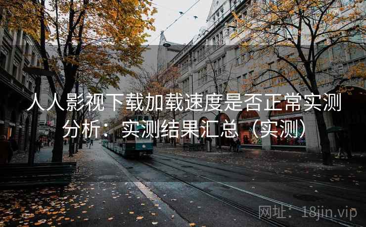 人人影视下载加载速度是否正常实测分析:实测结果汇总(实测)