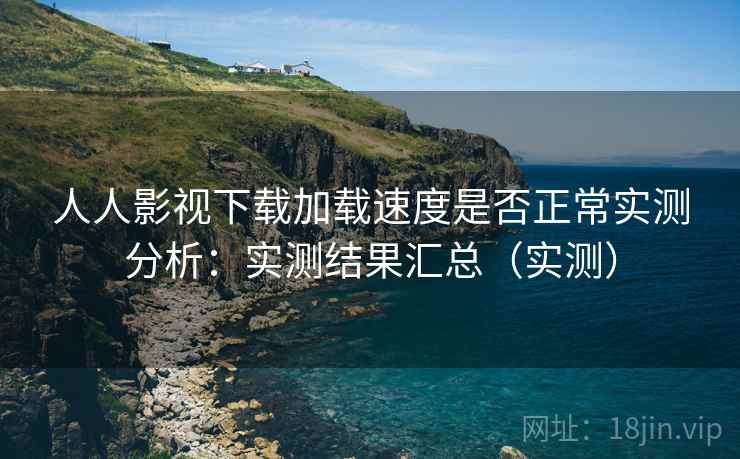 人人影视下载加载速度是否正常实测分析：实测结果汇总（实测）