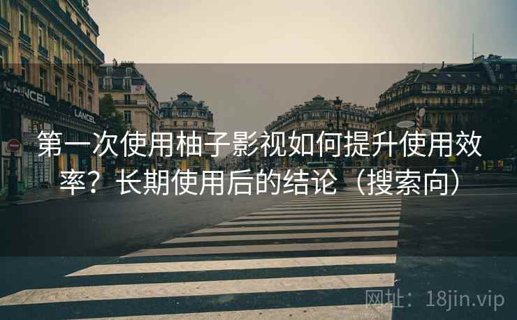 第一次使用柚子影视如何提升使用效率?长期使用后的结论(搜索向)