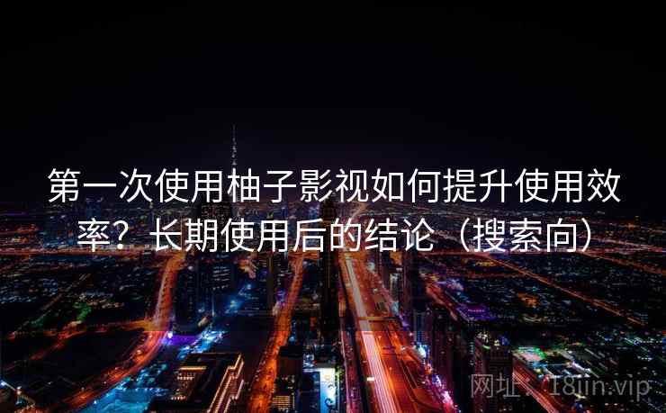 第一次使用柚子影视如何提升使用效率?长期使用后的结论(搜索向) 第一次使用柚子影视如何提升使用效率?长期使用后的结论(搜索向)