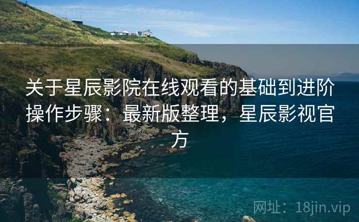 关于星辰影院在线观看的基础到进阶操作步骤：最新版整理，星辰影视官方
