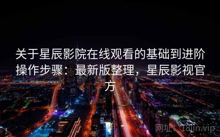 关于星辰影院在线观看的基础到进阶操作步骤:最新版整理,星辰影视官方