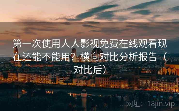 第一次使用人人影视免费在线观看现在还能不能用?横向对比分析报告(对比后)
