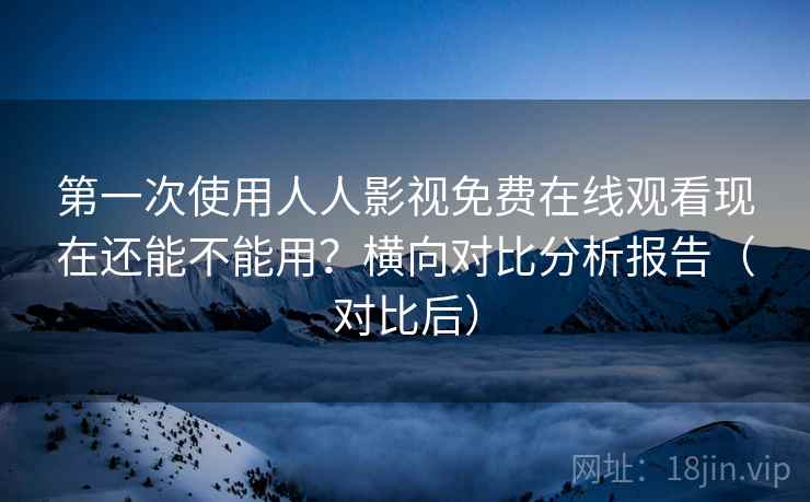 第一次使用人人影视免费在线观看现在还能不能用?横向对比分析报告(对比后) 第一次使用人人影视免费在线观看现在还能不能用?横向对比分析报告(对比后)