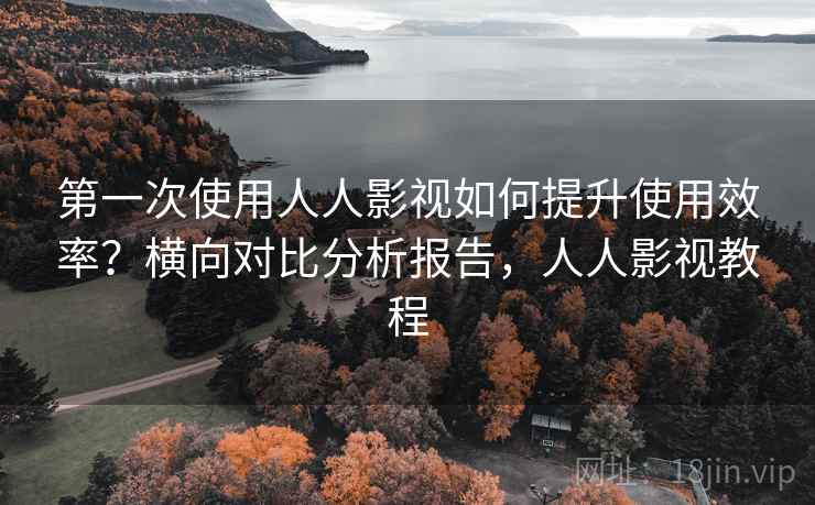 第一次使用人人影视如何提升使用效率?横向对比分析报告,人人影视教程
