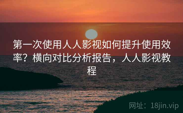 第一次使用人人影视如何提升使用效率?横向对比分析报告,人人影视教程 第一次使用人人影视如何提升使用效率?横向对比分析报告,人人影视教程