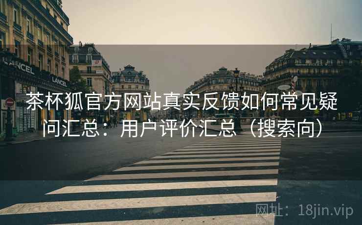 茶杯狐官方网站真实反馈如何常见疑问汇总：用户评价汇总（搜索向）