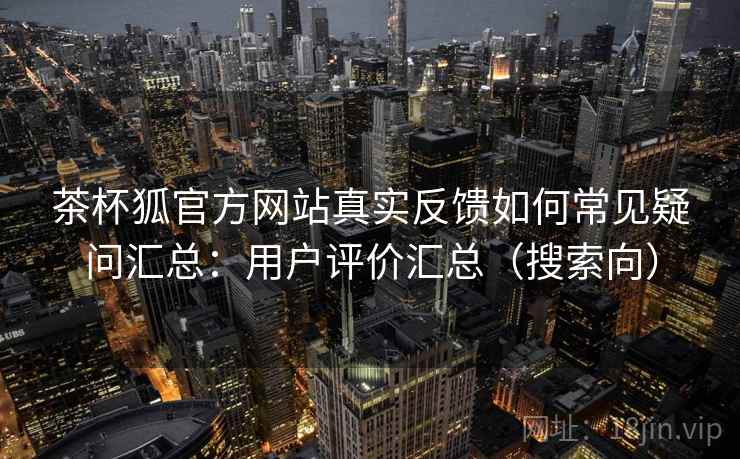 茶杯狐官方网站真实反馈如何常见疑问汇总：用户评价汇总（搜索向）