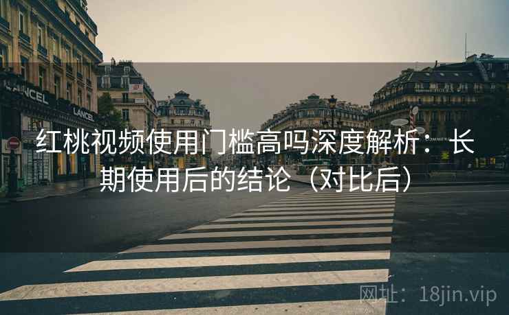 红桃视频使用门槛高吗深度解析:长期使用后的结论(对比后)