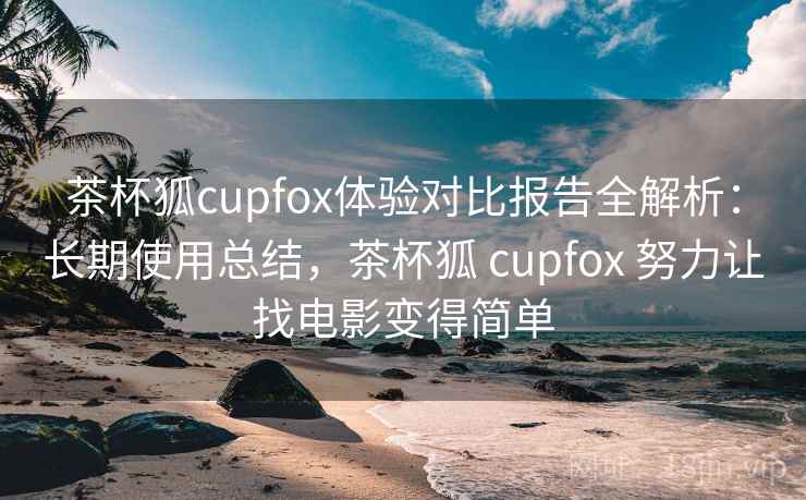茶杯狐cupfox体验对比报告全解析:长期使用总结,茶杯狐 cupfox 努力让找电影变得简单