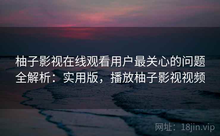 柚子影视在线观看用户最关心的问题全解析：实用版，播放柚子影视视频