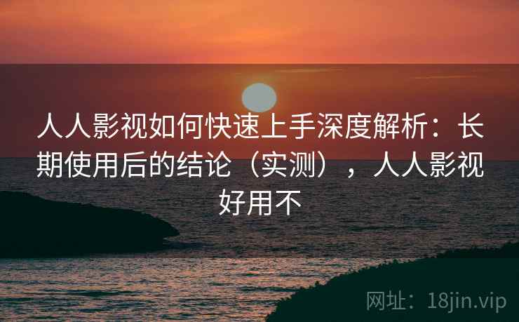 人人影视如何快速上手深度解析:长期使用后的结论(实测),人人影视好用不